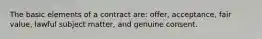 The basic elements of a contract are: offer, acceptance, fair value, lawful subject matter, and genuine consent.