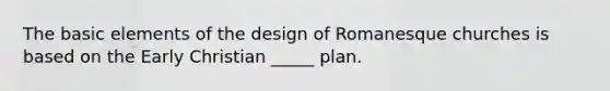 The basic elements of the design of Romanesque churches is based on the Early Christian _____ plan.