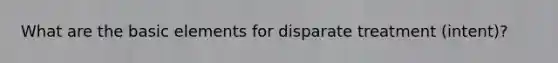 What are the basic elements for disparate treatment (intent)?