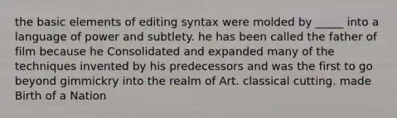 the basic elements of editing syntax were molded by _____ into a language of power and subtlety. he has been called the father of film because he Consolidated and expanded many of the techniques invented by his predecessors and was the first to go beyond gimmickry into the realm of Art. classical cutting. made Birth of a Nation