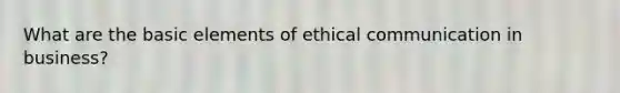 What are the basic elements of ethical communication in business?