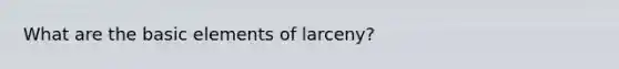 What are the basic elements of larceny?