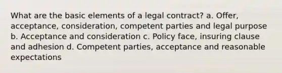 What are the basic elements of a legal contract? a. Offer, acceptance, consideration, competent parties and legal purpose b. Acceptance and consideration c. Policy face, insuring clause and adhesion d. Competent parties, acceptance and reasonable expectations