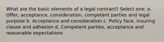 What are the basic elements of a legal contract? Select one: a. Offer, acceptance, consideration, competent parties and legal purpose b. Acceptance and consideration c. Policy face, insuring clause and adhesion d. Competent parties, acceptance and reasonable expectations