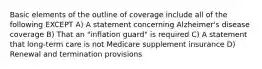 Basic elements of the outline of coverage include all of the following EXCEPT A) A statement concerning Alzheimer's disease coverage B) That an "inflation guard" is required C) A statement that long-term care is not Medicare supplement insurance D) Renewal and termination provisions