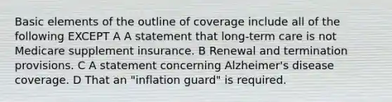 Basic elements of the outline of coverage include all of the following EXCEPT A A statement that long-term care is not Medicare supplement insurance. B Renewal and termination provisions. C A statement concerning Alzheimer's disease coverage. D That an "inflation guard" is required.