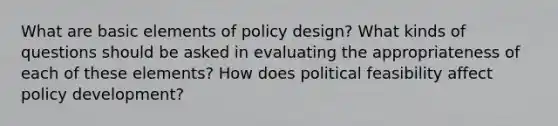 What are basic elements of policy design? What kinds of questions should be asked in evaluating the appropriateness of each of these elements? How does political feasibility affect policy development?