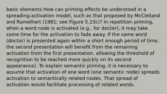 basic elements How can priming effects be understood in a spreading-activation model, such as that proposed by McClelland and Rumelhart (1981; see Figure 5.23c)? In repetition priming, when a word node is activated (e.g., for doctor), it may take some time for the activation to fade away. If the same word (doctor) is presented again within a short enough period of time, the second presentation will benefit from the remaining activation from the first presentation, allowing the threshold of recognition to be reached more quickly on its second appearance). To explain semantic priming, it is necessary to assume that activation of one word (one semantic node) spreads activation to semantically related nodes. That spread of activation would facilitate processing of related words.