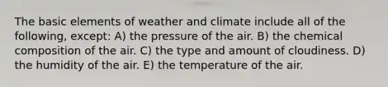 The basic elements of weather and climate include all of the following, except: A) the pressure of the air. B) the <a href='https://www.questionai.com/knowledge/kyw8ckUHTv-chemical-composition' class='anchor-knowledge'>chemical composition</a> of the air. C) the type and amount of cloudiness. D) the humidity of the air. E) the temperature of the air.