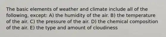 The basic elements of weather and climate include all of the following, except: A) the humidity of the air. B) the temperature of the air. C) the pressure of the air. D) the <a href='https://www.questionai.com/knowledge/kyw8ckUHTv-chemical-composition' class='anchor-knowledge'>chemical composition</a> of the air. E) the type and amount of cloudiness