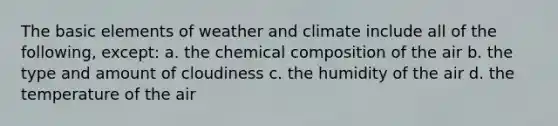 The basic elements of weather and climate include all of the following, except: a. the chemical composition of the air b. the type and amount of cloudiness c. the humidity of the air d. the temperature of the air