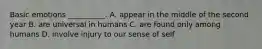 Basic emotions __________. A. appear in the middle of the second year B. are universal in humans C. are found only among humans D. involve injury to our sense of self