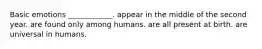 Basic emotions ____________. appear in the middle of the second year. are found only among humans. are all present at birth. are universal in humans.