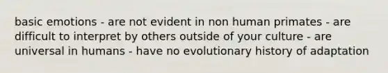 basic emotions - are not evident in non human primates - are difficult to interpret by others outside of your culture - are universal in humans - have no evolutionary history of adaptation