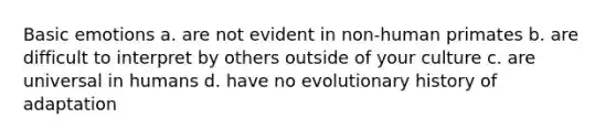 Basic emotions a. are not evident in non-human primates b. are difficult to interpret by others outside of your culture c. are universal in humans d. have no evolutionary history of adaptation