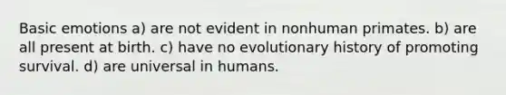 Basic emotions a) are not evident in nonhuman primates. b) are all present at birth. c) have no evolutionary history of promoting survival. d) are universal in humans.