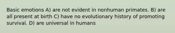 Basic emotions A) are not evident in nonhuman primates. B) are all present at birth C) have no evolutionary history of promoting survival. D) are universal in humans