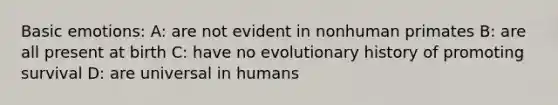 Basic emotions: A: are not evident in nonhuman primates B: are all present at birth C: have no evolutionary history of promoting survival D: are universal in humans