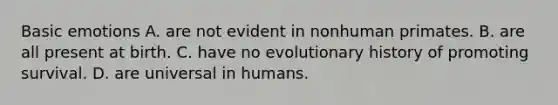 Basic emotions A. are not evident in nonhuman primates. B. are all present at birth. C. have no evolutionary history of promoting survival. D. are universal in humans.