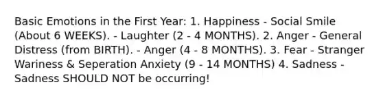 Basic Emotions in the First Year: 1. Happiness - Social Smile (About 6 WEEKS). - Laughter (2 - 4 MONTHS). 2. Anger - General Distress (from BIRTH). - Anger (4 - 8 MONTHS). 3. Fear - Stranger Wariness & Seperation Anxiety (9 - 14 MONTHS) 4. Sadness - Sadness SHOULD NOT be occurring!