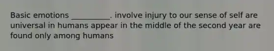 Basic emotions __________. involve injury to our sense of self are universal in humans appear in the middle of the second year are found only among humans