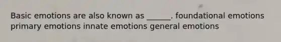 Basic emotions are also known as ______. foundational emotions primary emotions innate emotions general emotions