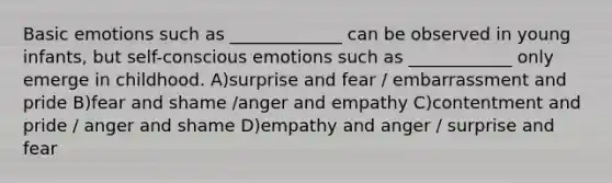 Basic emotions such as _____________ can be observed in young infants, but self-conscious emotions such as ____________ only emerge in childhood. A)surprise and fear / embarrassment and pride B)fear and shame /anger and empathy C)contentment and pride / anger and shame D)empathy and anger / surprise and fear