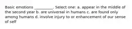 Basic emotions __________. Select one: a. appear in the middle of the second year b. are universal in humans c. are found only among humans d. involve injury to or enhancement of our sense of self