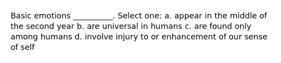 Basic emotions __________. Select one: a. appear in the middle of the second year b. are universal in humans c. are found only among humans d. involve injury to or enhancement of our sense of self