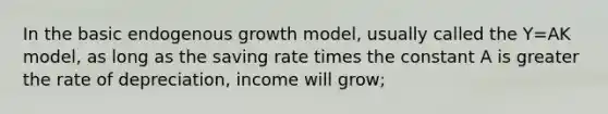 In the basic endogenous growth model, usually called the Y=AK model, as long as the saving rate times the constant A is greater the rate of depreciation, income will grow;