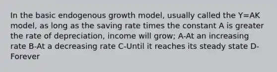 In the basic endogenous growth model, usually called the Y=AK model, as long as the saving rate times the constant A is greater the rate of depreciation, income will grow; A-At an increasing rate B-At a decreasing rate C-Until it reaches its steady state D-Forever