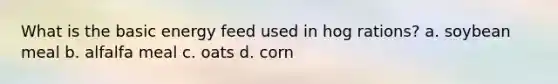 What is the basic energy feed used in hog rations? a. soybean meal b. alfalfa meal c. oats d. corn