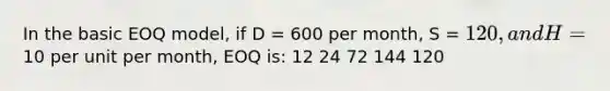 In the basic EOQ model, if D = 600 per month, S = 120, and H =10 per unit per month, EOQ is: 12 24 72 144 120