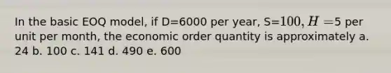 In the basic EOQ model, if D=6000 per year, S=100, H=5 per unit per month, the economic order quantity is approximately a. 24 b. 100 c. 141 d. 490 e. 600