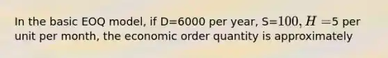 In the basic EOQ model, if D=6000 per year, S=100, H=5 per unit per month, the economic order quantity is approximately