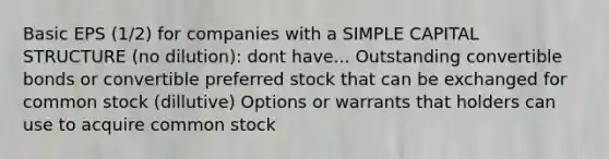 Basic EPS (1/2) for companies with a SIMPLE CAPITAL STRUCTURE (no dilution): dont have... Outstanding convertible bonds or convertible preferred stock that can be exchanged for common stock (dillutive) Options or warrants that holders can use to acquire common stock