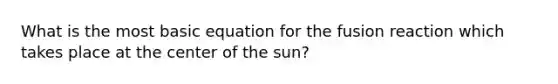 What is the most basic equation for the fusion reaction which takes place at the center of the sun?