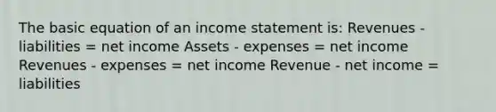 The basic equation of an income statement is: Revenues - liabilities = net income Assets - expenses = net income Revenues - expenses = net income Revenue - net income = liabilities