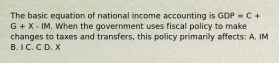 The basic equation of national income accounting is GDP = C + G + X - IM. When the government uses <a href='https://www.questionai.com/knowledge/kPTgdbKdvz-fiscal-policy' class='anchor-knowledge'>fiscal policy</a> to make changes to taxes and transfers, this policy primarily affects: A. IM B. I C. C D. X