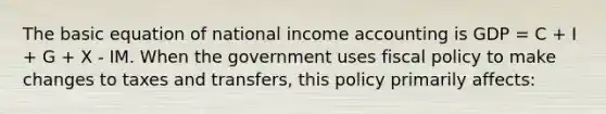 The basic equation of national income accounting is GDP = C + I + G + X - IM. When the government uses fiscal policy to make changes to taxes and transfers, this policy primarily affects: