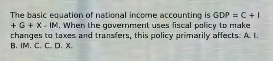 The basic equation of national income accounting is GDP = C + I + G + X - IM. When the government uses fiscal policy to make changes to taxes and transfers, this policy primarily affects: A. I. B. IM. C. C. D. X.