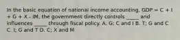 In the basic equation of national income accounting, GDP = C + I + G + X - IM, the government directly controls _____ and influences _____ through fiscal policy. A. G; C and I B. T; G and C C. I; G and T D. C; X and M