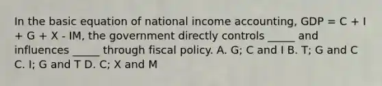 In the basic equation of national income accounting, GDP = C + I + G + X - IM, the government directly controls _____ and influences _____ through <a href='https://www.questionai.com/knowledge/kPTgdbKdvz-fiscal-policy' class='anchor-knowledge'>fiscal policy</a>. A. G; C and I B. T; G and C C. I; G and T D. C; X and M