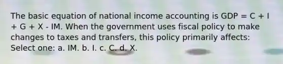 The basic equation of national income accounting is GDP = C + I + G + X - IM. When the government uses fiscal policy to make changes to taxes and transfers, this policy primarily affects: Select one: a. IM. b. I. c. C. d. X.