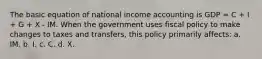 The basic equation of national income accounting is GDP = C + I + G + X - IM. When the government uses fiscal policy to make changes to taxes and transfers, this policy primarily affects: a. IM. b. I. c. C. d. X.