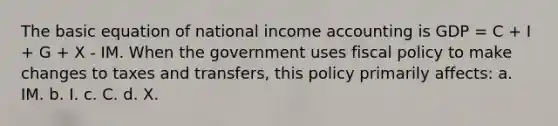 The basic equation of national income accounting is GDP = C + I + G + X - IM. When the government uses fiscal policy to make changes to taxes and transfers, this policy primarily affects: a. IM. b. I. c. C. d. X.