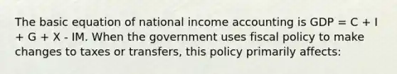 The basic equation of national income accounting is GDP = C + I + G + X - IM. When the government uses fiscal policy to make changes to taxes or transfers, this policy primarily affects: