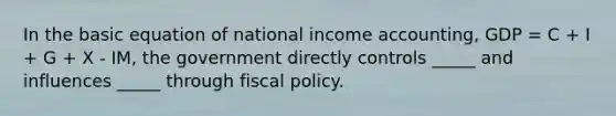 In the basic equation of national income accounting, GDP = C + I + G + X - IM, the government directly controls _____ and influences _____ through fiscal policy.