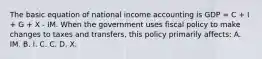 The basic equation of national income accounting is GDP = C + I + G + X - IM. When the government uses fiscal policy to make changes to taxes and transfers, this policy primarily affects: A. IM. B. I. C. C. D. X.