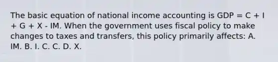 The basic equation of national income accounting is GDP = C + I + G + X - IM. When the government uses fiscal policy to make changes to taxes and transfers, this policy primarily affects: A. IM. B. I. C. C. D. X.